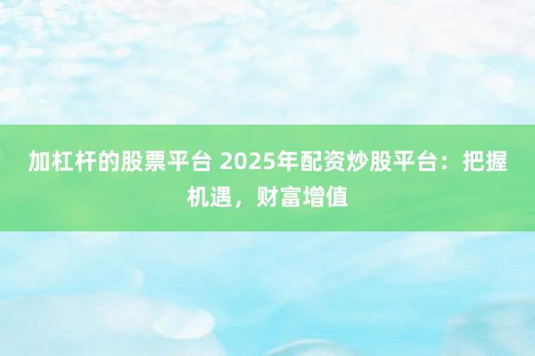 加杠杆的股票平台 2025年配资炒股平台：把握机遇，财富增值