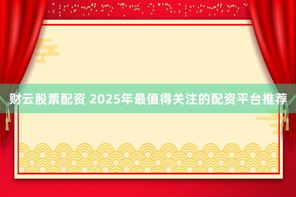 财云股票配资 2025年最值得关注的配资平台推荐