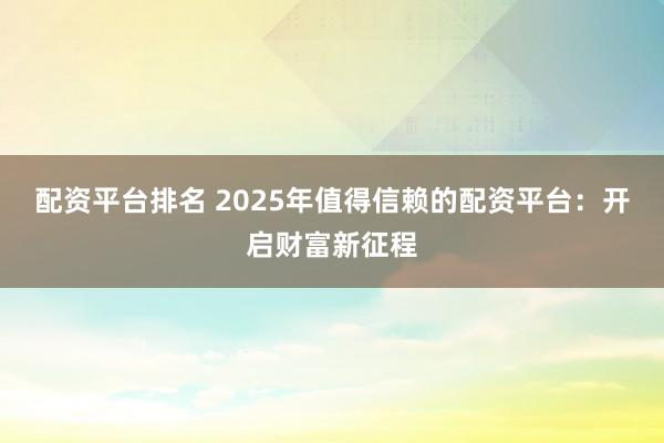 配资平台排名 2025年值得信赖的配资平台：开启财富新征程