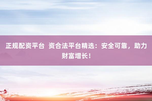 正规配资平台  资合法平台精选：安全可靠，助力财富增长！