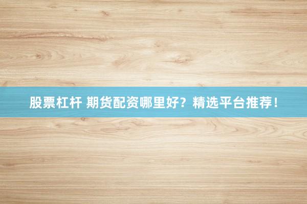 股票杠杆 期货配资哪里好？精选平台推荐！