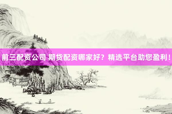前三配资公司 期货配资哪家好？精选平台助您盈利！