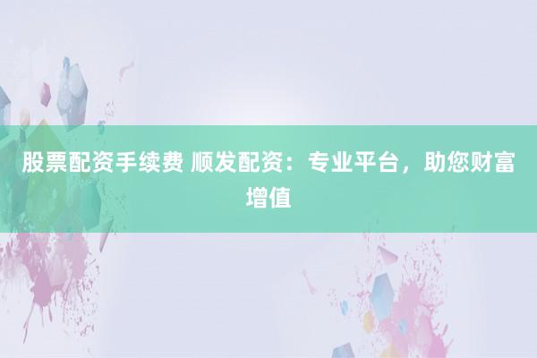 股票配资手续费 顺发配资：专业平台，助您财富增值