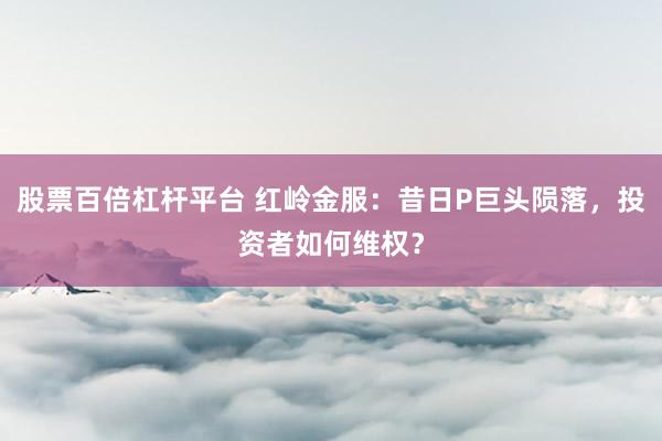 股票百倍杠杆平台 红岭金服：昔日P巨头陨落，投资者如何维权？