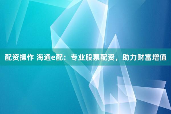 配资操作 海通e配：专业股票配资，助力财富增值