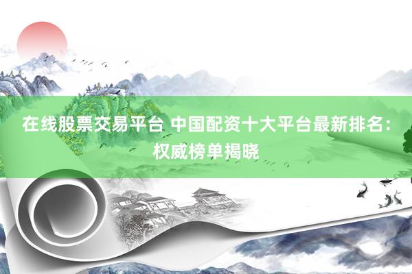 在线股票交易平台 中国配资十大平台最新排名：权威榜单揭晓