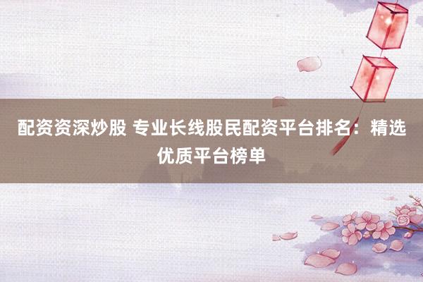 配资资深炒股 专业长线股民配资平台排名：精选优质平台榜单