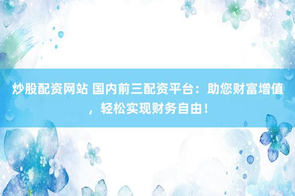 炒股配资网站 国内前三配资平台：助您财富增值，轻松实现财务自由！