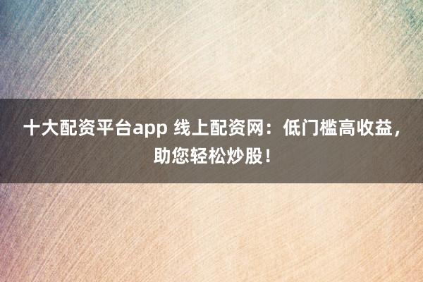 十大配资平台app 线上配资网：低门槛高收益，助您轻松炒股！