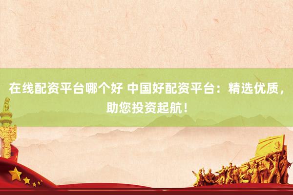 在线配资平台哪个好 中国好配资平台：精选优质，助您投资起航！