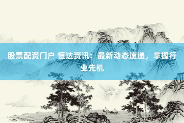 股票配资门户 恒达资讯：最新动态速递，掌握行业先机