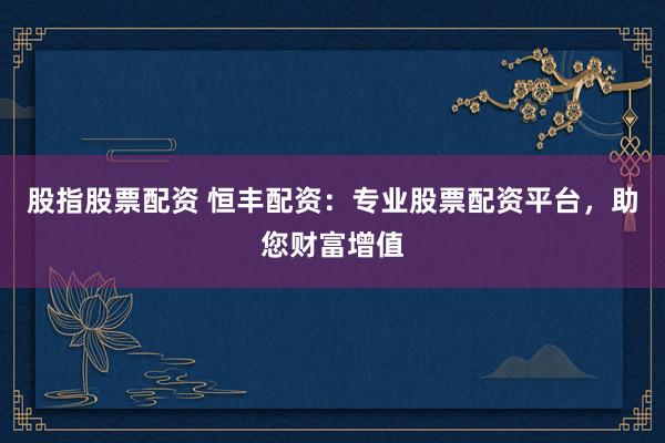 股指股票配资 恒丰配资：专业股票配资平台，助您财富增值