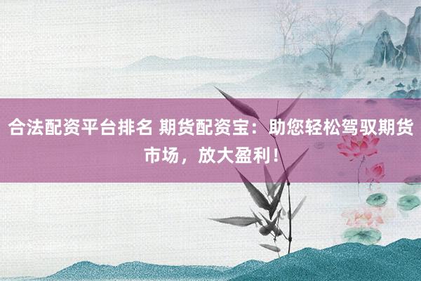合法配资平台排名 期货配资宝：助您轻松驾驭期货市场，放大盈利！