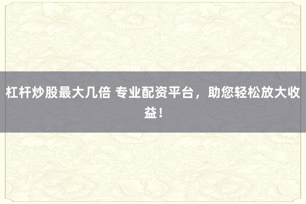 杠杆炒股最大几倍 专业配资平台，助您轻松放大收益！