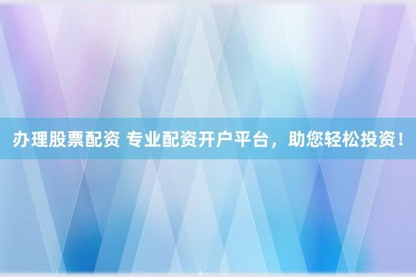 办理股票配资 专业配资开户平台，助您轻松投资！