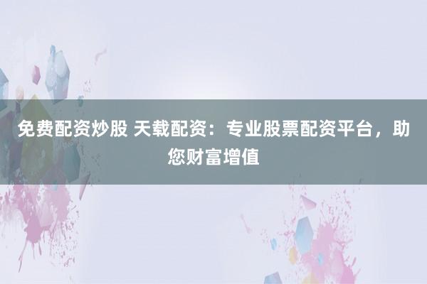 免费配资炒股 天载配资：专业股票配资平台，助您财富增值