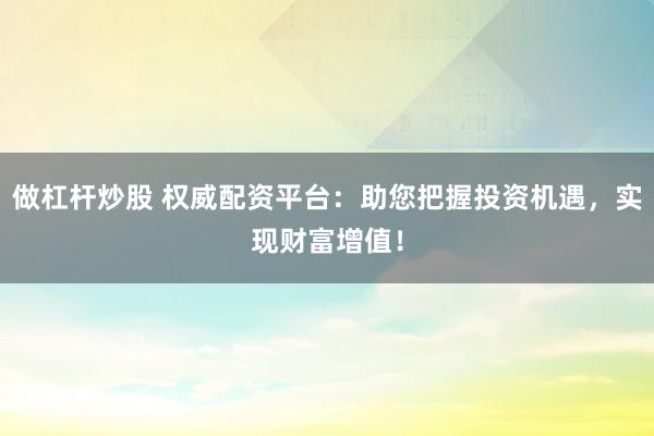 做杠杆炒股 权威配资平台：助您把握投资机遇，实现财富增值！