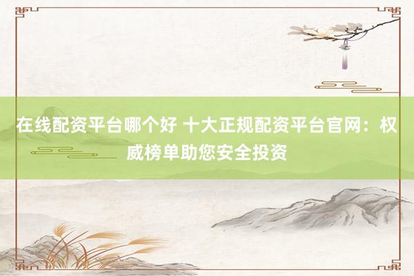 在线配资平台哪个好 十大正规配资平台官网：权威榜单助您安全投资