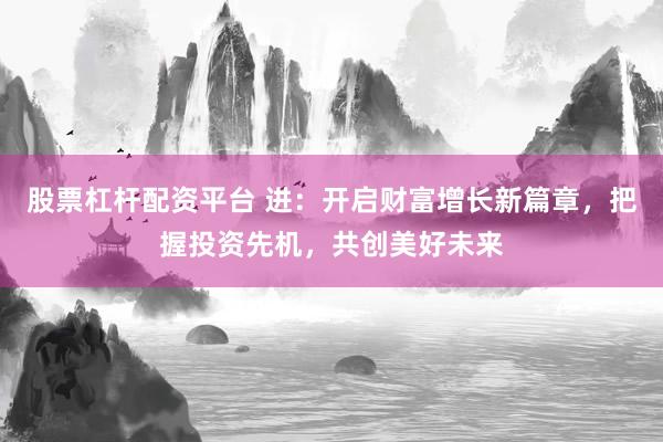 股票杠杆配资平台 进：开启财富增长新篇章，把握投资先机，共创美好未来