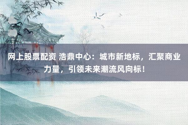 网上股票配资 浩鼎中心：城市新地标，汇聚商业力量，引领未来潮流风向标！