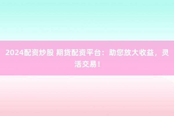 2024配资炒股 期货配资平台：助您放大收益，灵活交易！