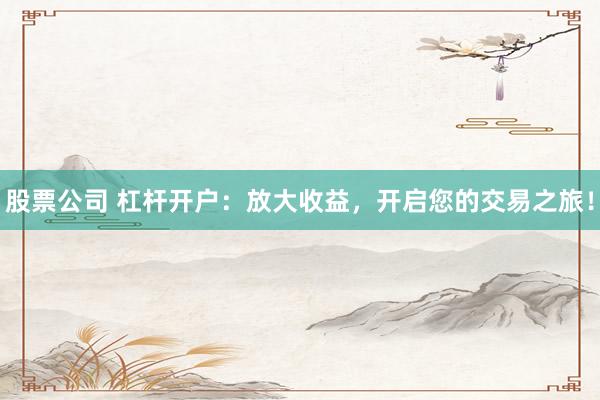 股票公司 杠杆开户：放大收益，开启您的交易之旅！