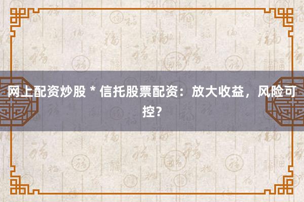网上配资炒股 * 信托股票配资：放大收益，风险可控？