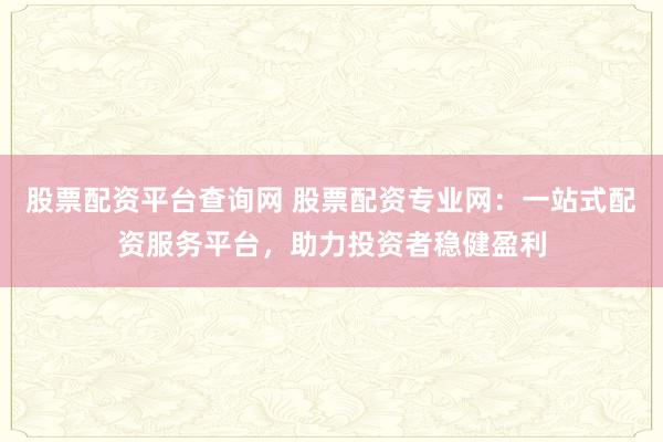 股票配资平台查询网 股票配资专业网：一站式配资服务平台，助力投资者稳健盈利