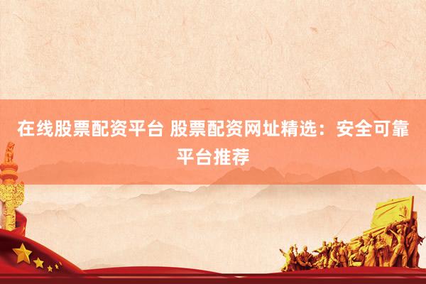 在线股票配资平台 股票配资网址精选：安全可靠平台推荐