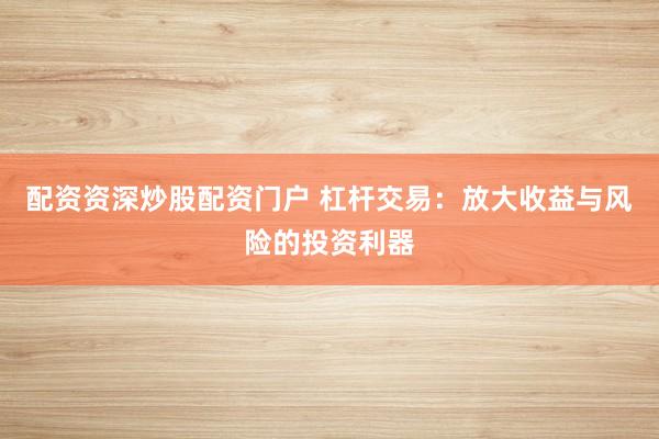 配资资深炒股配资门户 杠杆交易：放大收益与风险的投资利器