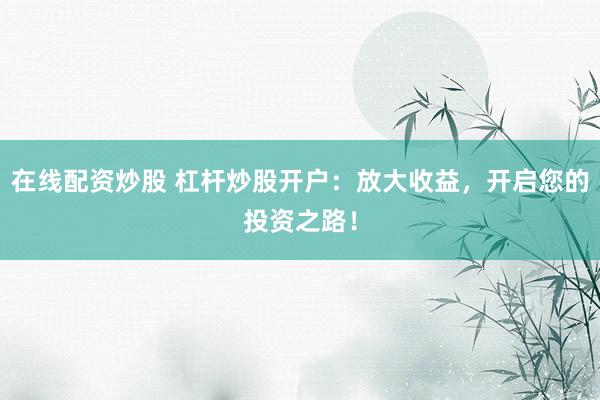 在线配资炒股 杠杆炒股开户：放大收益，开启您的投资之路！