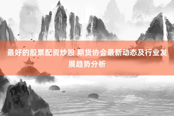 最好的股票配资炒股 期货协会最新动态及行业发展趋势分析