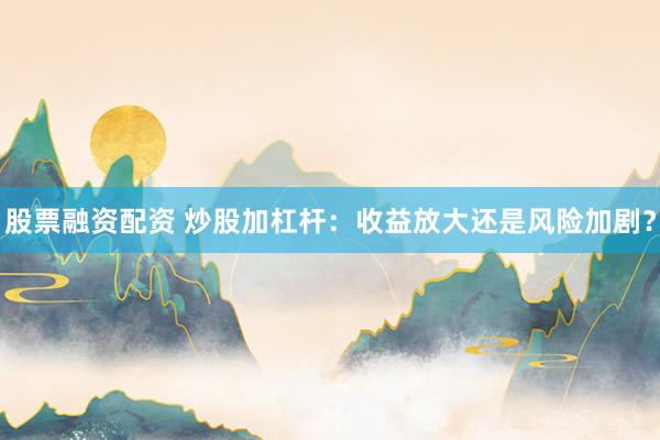 股票融资配资 炒股加杠杆：收益放大还是风险加剧？