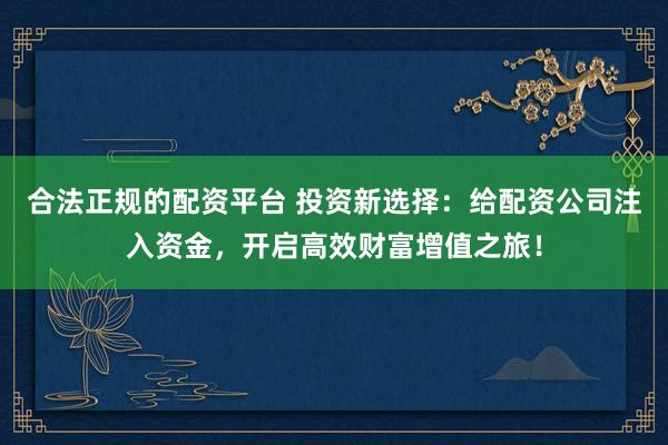 合法正规的配资平台 投资新选择：给配资公司注入资金，开启高效财富增值之旅！