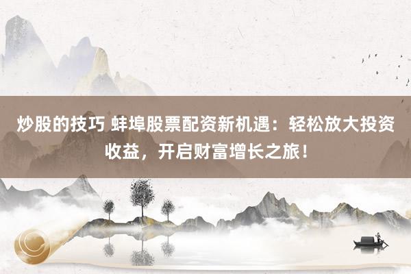 炒股的技巧 蚌埠股票配资新机遇：轻松放大投资收益，开启财富增长之旅！
