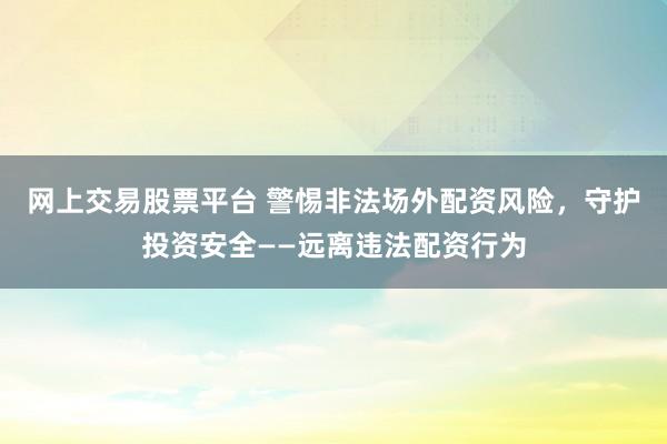 网上交易股票平台 警惕非法场外配资风险，守护投资安全——远离违法配资行为