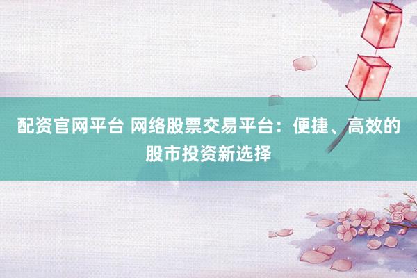 配资官网平台 网络股票交易平台：便捷、高效的股市投资新选择