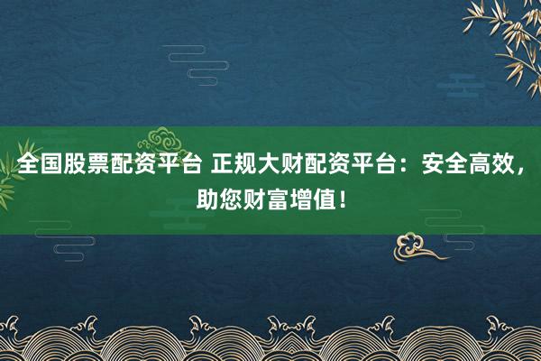 全国股票配资平台 正规大财配资平台：安全高效，助您财富增值！