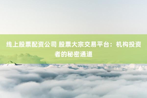 线上股票配资公司 股票大宗交易平台：机构投资者的秘密通道