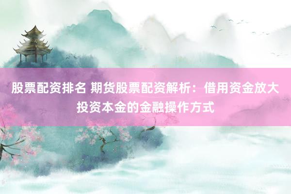 股票配资排名 期货股票配资解析：借用资金放大投资本金的金融操作方式