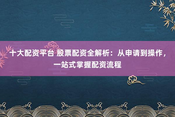 十大配资平台 股票配资全解析：从申请到操作，一站式掌握配资流程