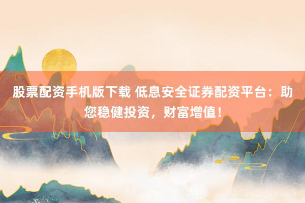股票配资手机版下载 低息安全证券配资平台：助您稳健投资，财富增值！