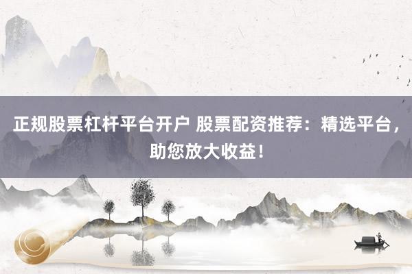 正规股票杠杆平台开户 股票配资推荐：精选平台，助您放大收益！