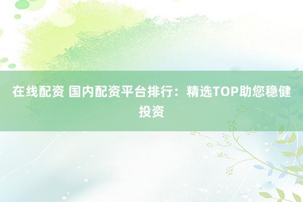在线配资 国内配资平台排行：精选TOP助您稳健投资