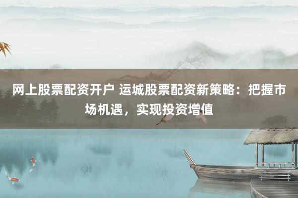 网上股票配资开户 运城股票配资新策略：把握市场机遇，实现投资增值