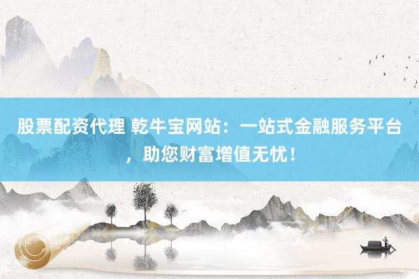 股票配资代理 乾牛宝网站：一站式金融服务平台，助您财富增值无忧！