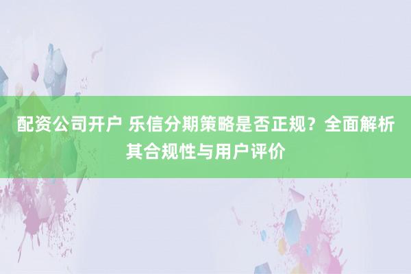 配资公司开户 乐信分期策略是否正规？全面解析其合规性与用户评价
