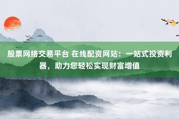 股票网络交易平台 在线配资网站：一站式投资利器，助力您轻松实现财富增值