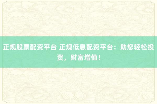正规股票配资平台 正规低息配资平台：助您轻松投资，财富增值！