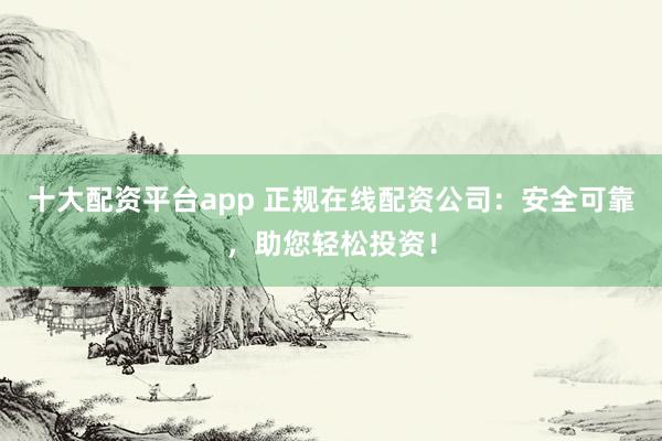 十大配资平台app 正规在线配资公司：安全可靠，助您轻松投资！